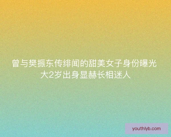 曾与樊振东传绯闻的甜美女子身份曝光 大2岁出身显赫长相迷人