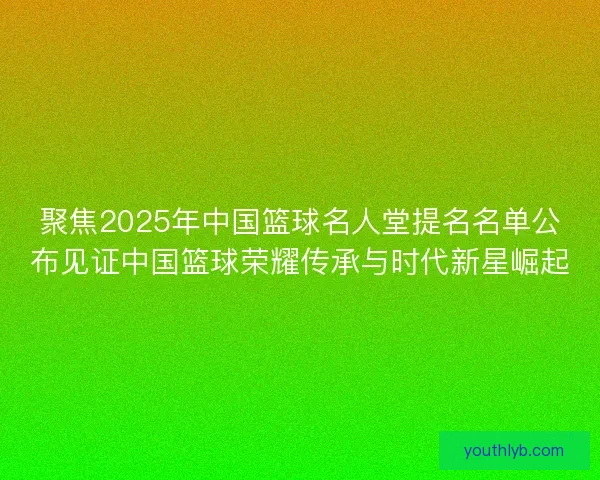 聚焦2025年中国篮球名人堂提名名单公布见证中国篮球荣耀传承与时代新星崛起