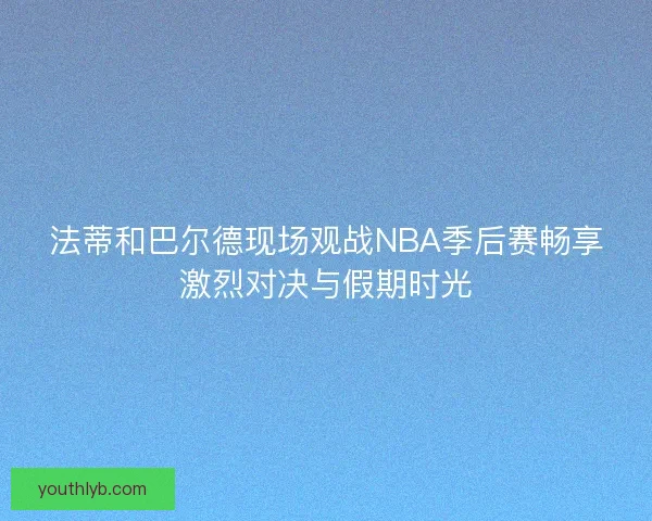法蒂和巴尔德现场观战NBA季后赛畅享激烈对决与假期时光