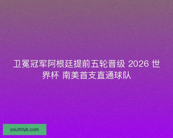 卫冕冠军阿根廷提前五轮晋级 2026 世界杯 南美首支直通球队